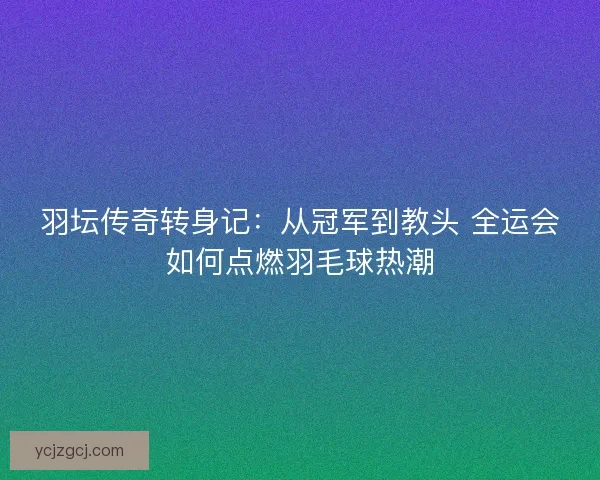 羽坛传奇转身记：从冠军到教头 全运会如何点燃羽毛球热潮
