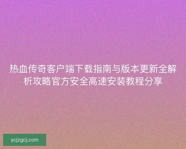 热血传奇客户端下载指南与版本更新全解析攻略官方安全高速安装教程分享