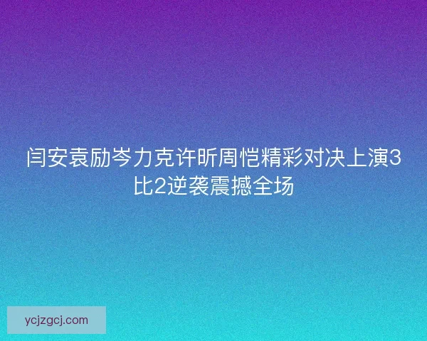 闫安袁励岑力克许昕周恺精彩对决上演3比2逆袭震撼全场