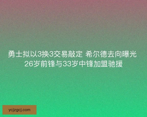 勇士拟以3换3交易敲定 希尔德去向曝光 26岁前锋与33岁中锋加盟驰援