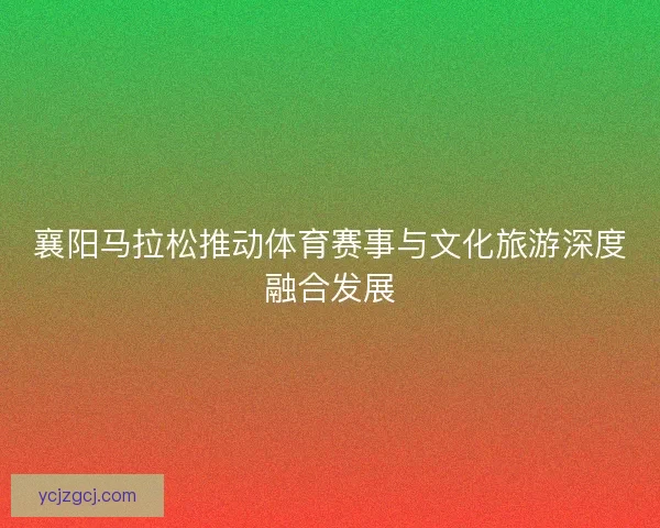 襄阳马拉松推动体育赛事与文化旅游深度融合发展 襄阳马拉松推动体育赛事与文化旅游深度融合发展