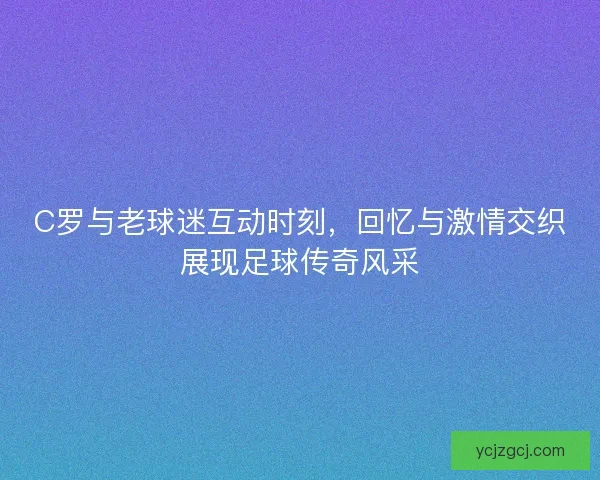 C罗与老球迷互动时刻，回忆与激情交织展现足球传奇风采