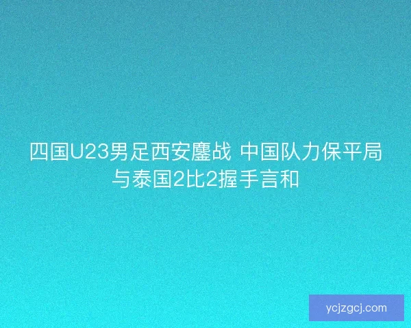 四国U23男足西安鏖战 中国队力保平局与泰国2比2握手言和 四国U23男足西安鏖战 中国队力保平局与泰国2比2握手言和