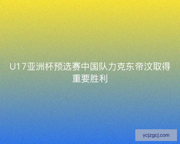 U17亚洲杯预选赛中国队力克东帝汶取得重要胜利 U17亚洲杯预选赛中国队力克东帝汶取得重要胜利