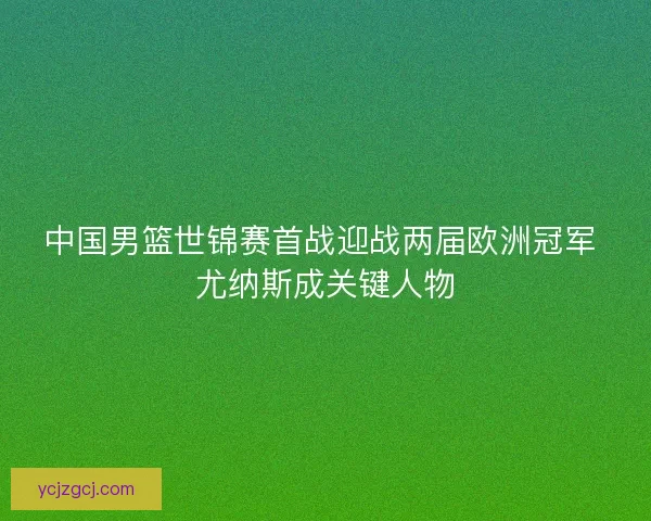 中国男篮世锦赛首战迎战两届欧洲冠军 尤纳斯成关键人物