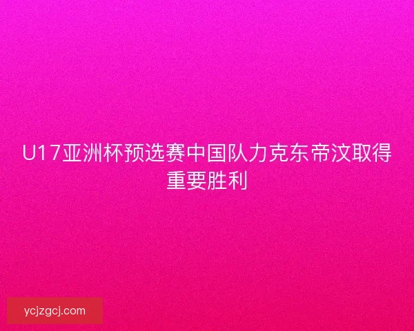 U17亚洲杯预选赛中国队力克东帝汶取得重要胜利 U17亚洲杯预选赛中国队力克东帝汶取得重要胜利