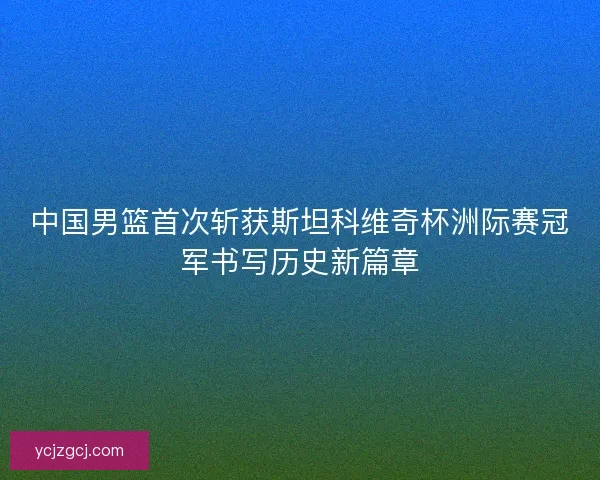 中国男篮首次斩获斯坦科维奇杯洲际赛冠军书写历史新篇章