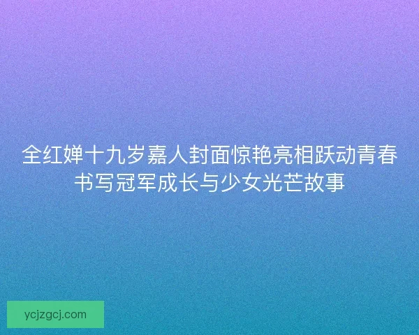 全红婵十九岁嘉人封面惊艳亮相跃动青春书写冠军成长与少女光芒故事