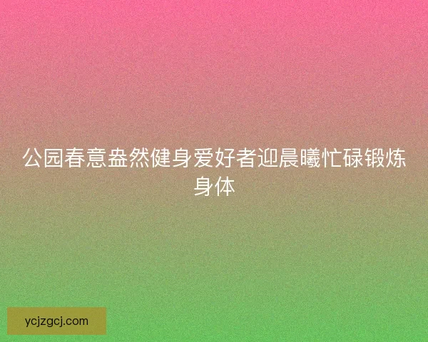 公园春意盎然健身爱好者迎晨曦忙碌锻炼身体 公园春意盎然健身爱好者迎晨曦忙碌锻炼身体