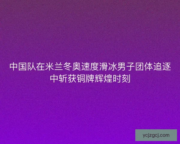 中国队在米兰冬奥速度滑冰男子团体追逐中斩获铜牌辉煌时刻 中国队在米兰冬奥速度滑冰男子团体追逐中斩获铜牌辉煌时刻